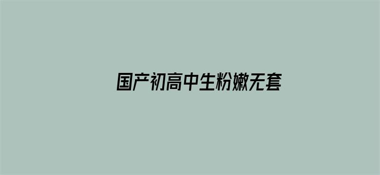 >国产初高中生粉嫩无套第一次横幅海报图