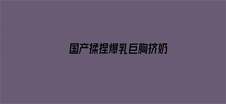 >国产揉捏爆乳巨胸挤奶视频横幅海报图