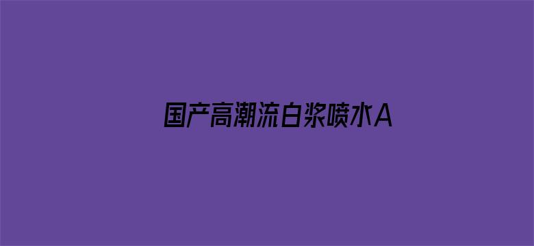 >国产高潮流白浆喷水A片免费横幅海报图