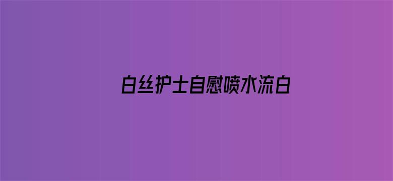 白丝护士自慰喷水流白浆